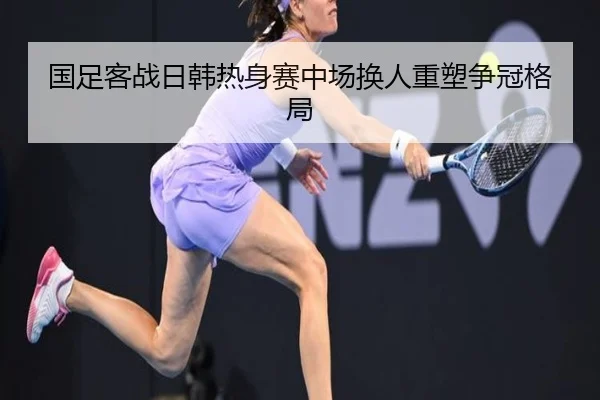 国足客战日韩热身赛中场换人重塑争冠格局（KYSPORTS）